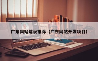 广安广东网站建设推荐（广东网站开发项目）