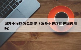 广安国外小程序怎么制作（海外小程序能在国内用吗）