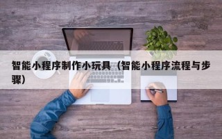 广安智能小程序制作小玩具（智能小程序流程与步骤）