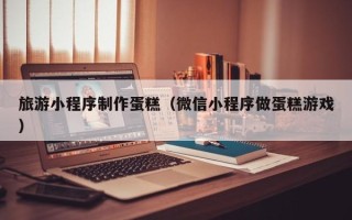 广安旅游小程序制作蛋糕（微信小程序做蛋糕游戏）